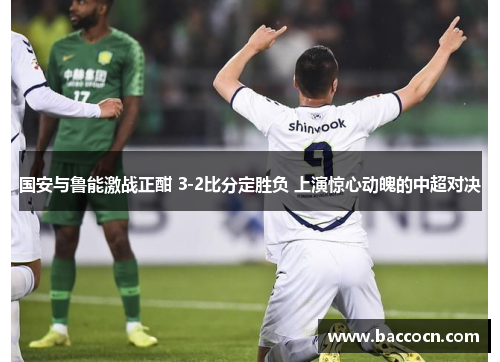 国安与鲁能激战正酣 3-2比分定胜负 上演惊心动魄的中超对决