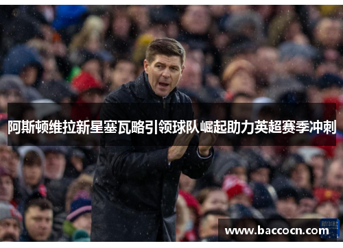 阿斯顿维拉新星塞瓦略引领球队崛起助力英超赛季冲刺